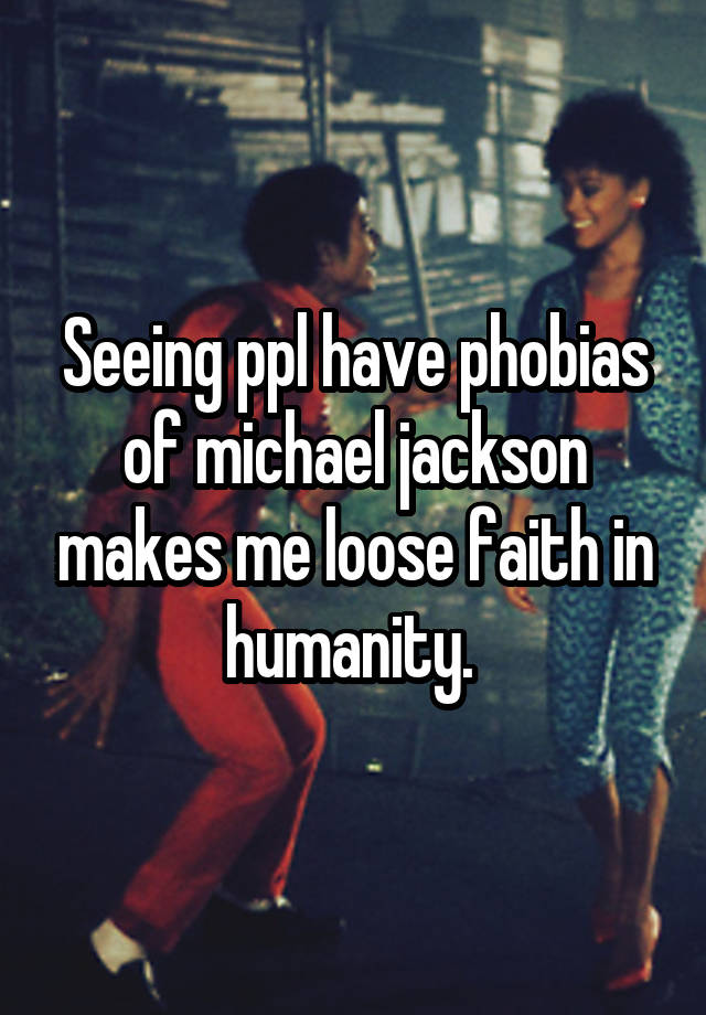 Seeing ppl have phobias of michael jackson makes me loose faith in humanity. 