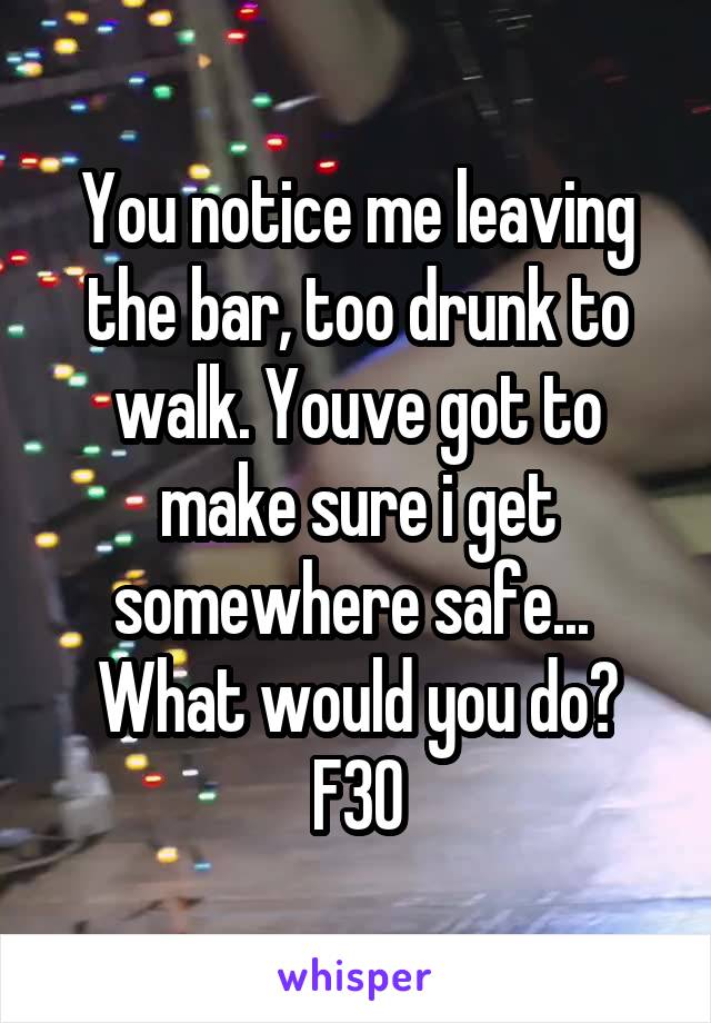 You notice me leaving the bar, too drunk to walk. Youve got to make sure i get somewhere safe... 
What would you do?
F30