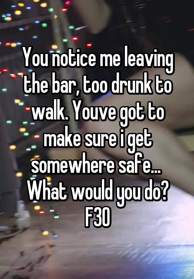 You notice me leaving the bar, too drunk to walk. Youve got to make sure i get somewhere safe... 
What would you do?
F30