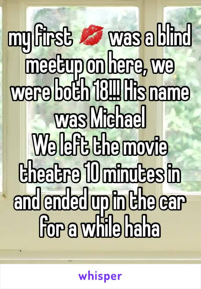 my first 💋 was a blind meetup on here, we were both 18!!! His name was Michael 
We left the movie theatre 10 minutes in and ended up in the car for a while haha  