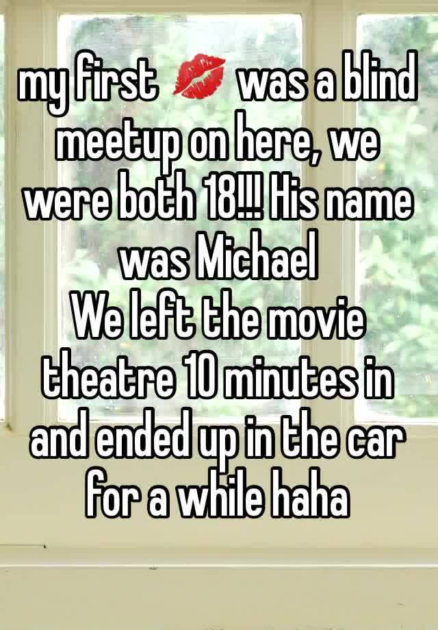 my first 💋 was a blind meetup on here, we were both 18!!! His name was Michael 
We left the movie theatre 10 minutes in and ended up in the car for a while haha  