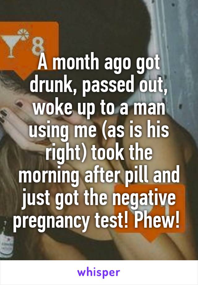 A month ago got drunk, passed out, woke up to a man using me (as is his right) took the morning after pill and just got the negative pregnancy test! Phew! 