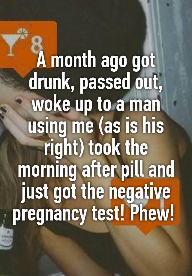 A month ago got drunk, passed out, woke up to a man using me (as is his right) took the morning after pill and just got the negative pregnancy test! Phew! 