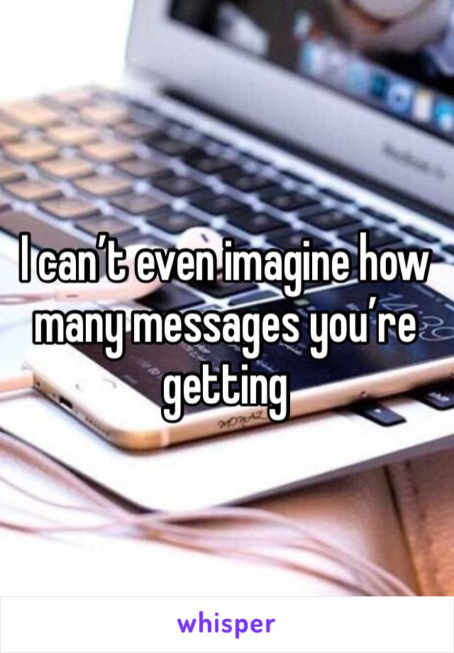 I can’t even imagine how many messages you’re getting 