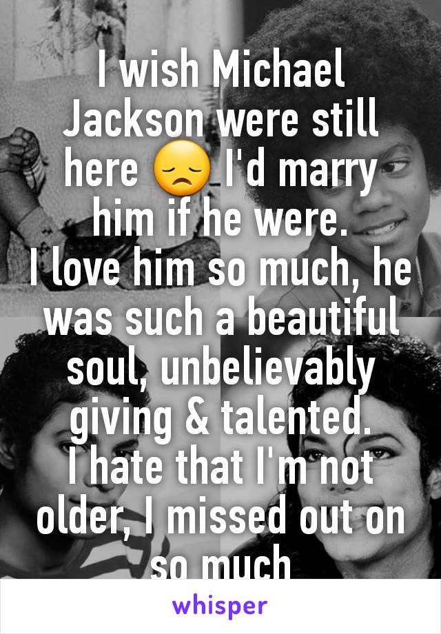 I wish Michael Jackson were still here 😞 I'd marry him if he were.
I love him so much, he was such a beautiful soul, unbelievably giving & talented.
I hate that I'm not older, I missed out on so much