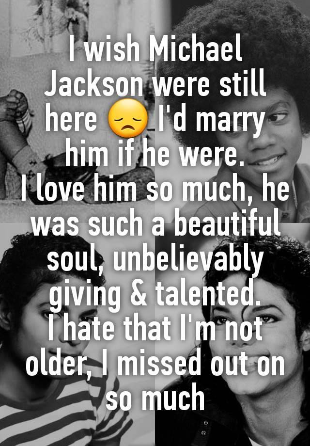 I wish Michael Jackson were still here 😞 I'd marry him if he were.
I love him so much, he was such a beautiful soul, unbelievably giving & talented.
I hate that I'm not older, I missed out on so much