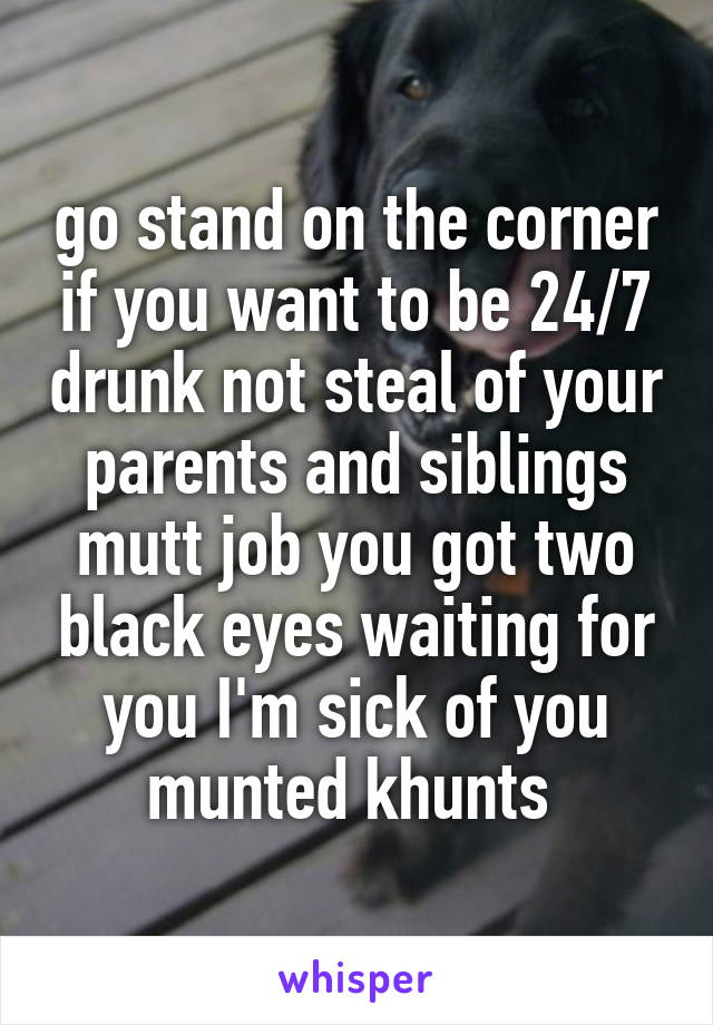 go stand on the corner if you want to be 24/7 drunk not steal of your parents and siblings mutt job you got two black eyes waiting for you I'm sick of you munted khunts 