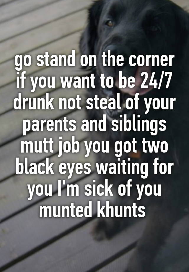 go stand on the corner if you want to be 24/7 drunk not steal of your parents and siblings mutt job you got two black eyes waiting for you I'm sick of you munted khunts 