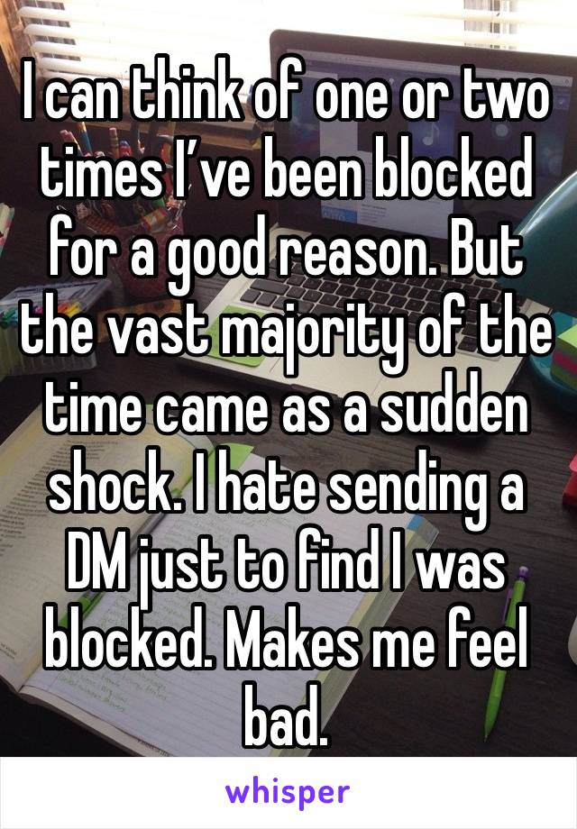 I can think of one or two times I’ve been blocked for a good reason. But the vast majority of the time came as a sudden shock. I hate sending a DM just to find I was blocked. Makes me feel bad.