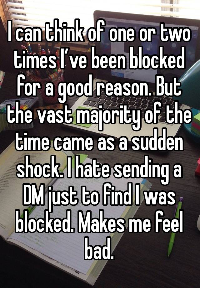 I can think of one or two times I’ve been blocked for a good reason. But the vast majority of the time came as a sudden shock. I hate sending a DM just to find I was blocked. Makes me feel bad.