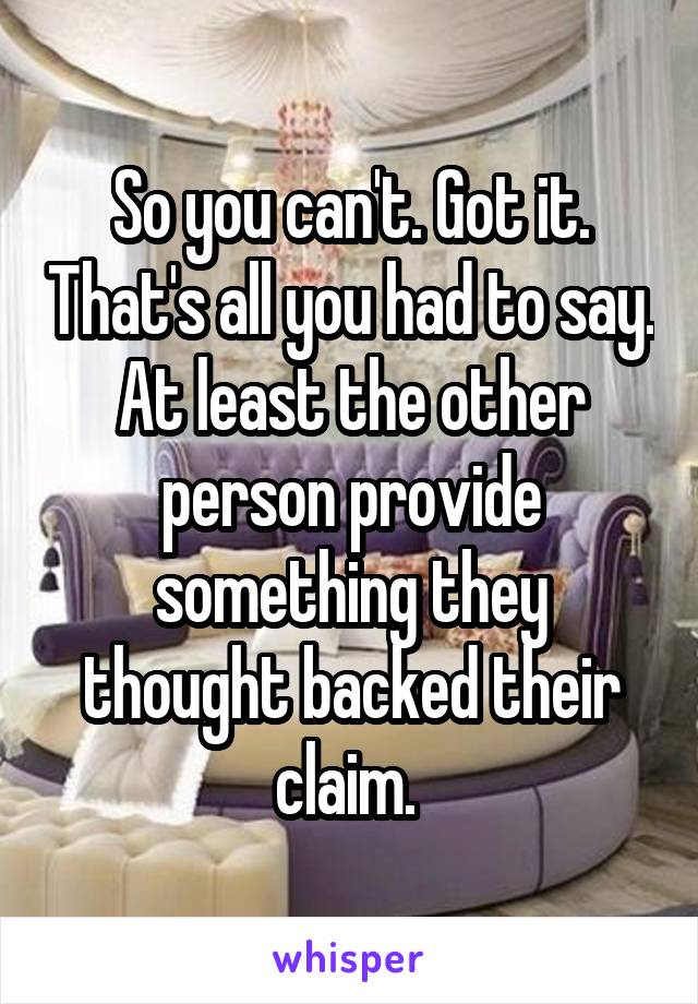 So you can't. Got it. That's all you had to say. At least the other person provide something they thought backed their claim. 