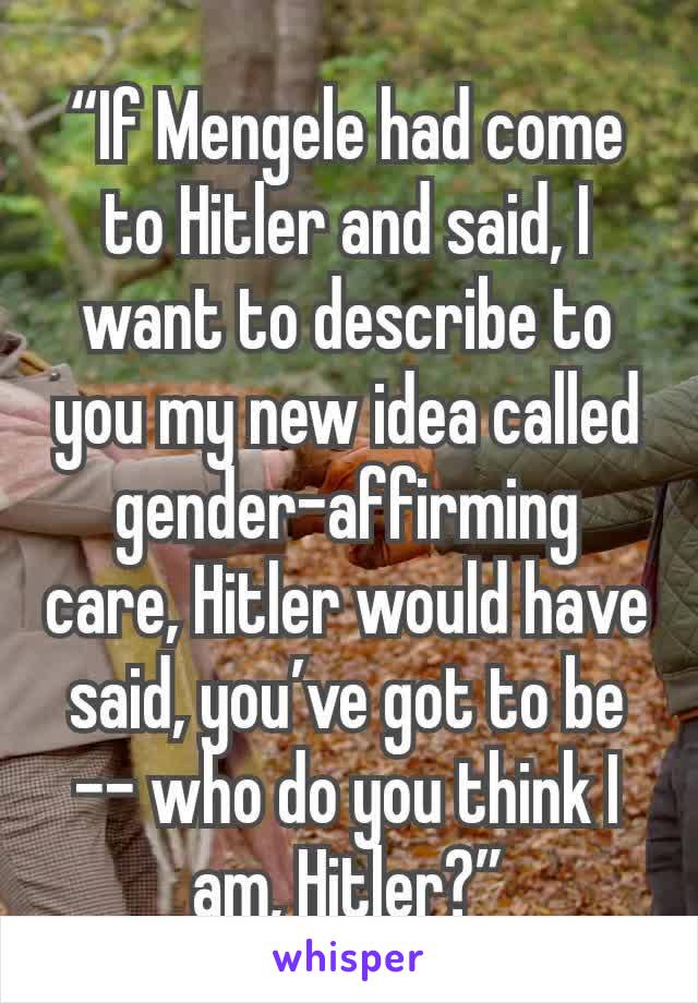 “If Mengele had come to Hitler and said, I want to describe to you my new idea called gender-affirming care, Hitler would have said, you’ve got to be -- who do you think I am, Hitler?”