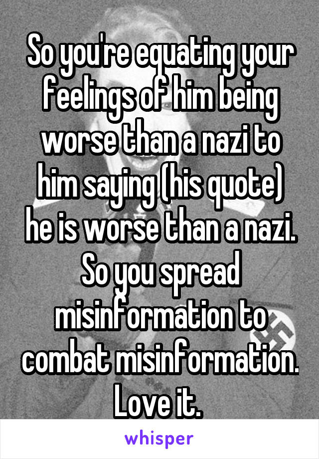 So you're equating your feelings of him being worse than a nazi to him saying (his quote) he is worse than a nazi. So you spread misinformation to combat misinformation. Love it. 