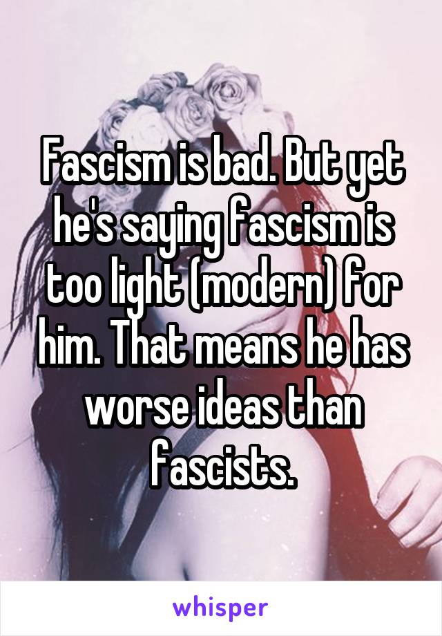 Fascism is bad. But yet he's saying fascism is too light (modern) for him. That means he has worse ideas than fascists.