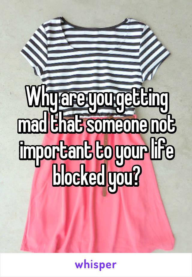 Why are you getting mad that someone not important to your life blocked you?