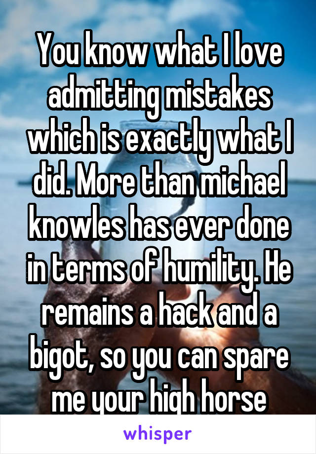 You know what I love admitting mistakes which is exactly what I did. More than michael knowles has ever done in terms of humility. He remains a hack and a bigot, so you can spare me your high horse