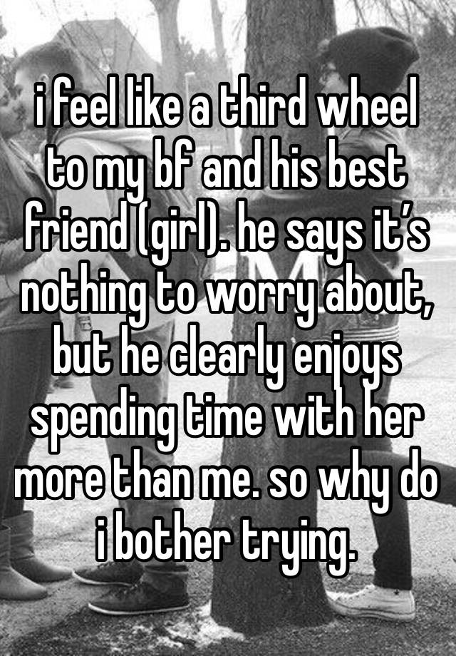 i feel like a third wheel to my bf and his best friend (girl). he says it’s nothing to worry about, but he clearly enjoys spending time with her more than me. so why do i bother trying. 