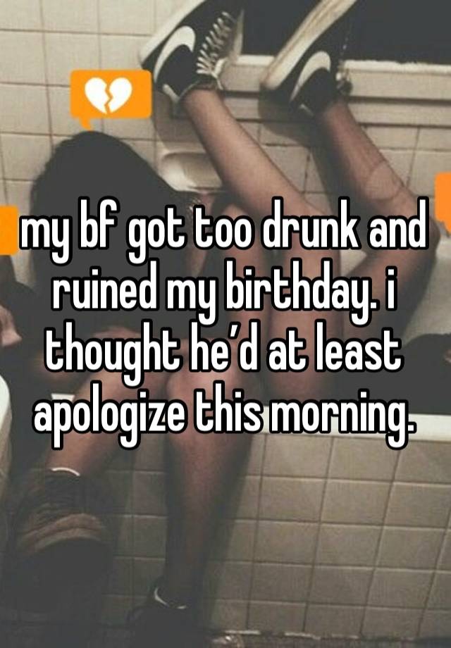 my bf got too drunk and ruined my birthday. i thought he’d at least apologize this morning. 