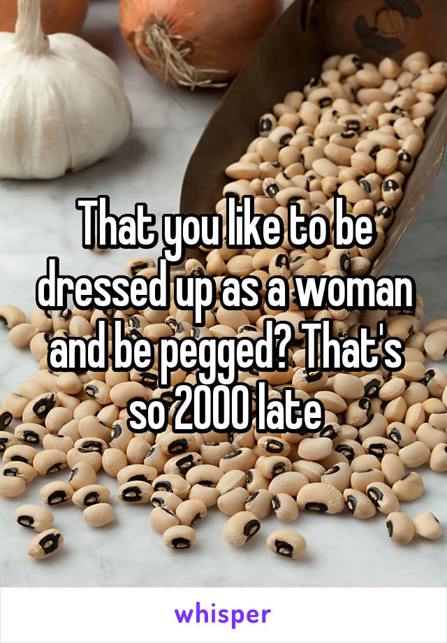 That you like to be dressed up as a woman and be pegged? That's so 2000 late