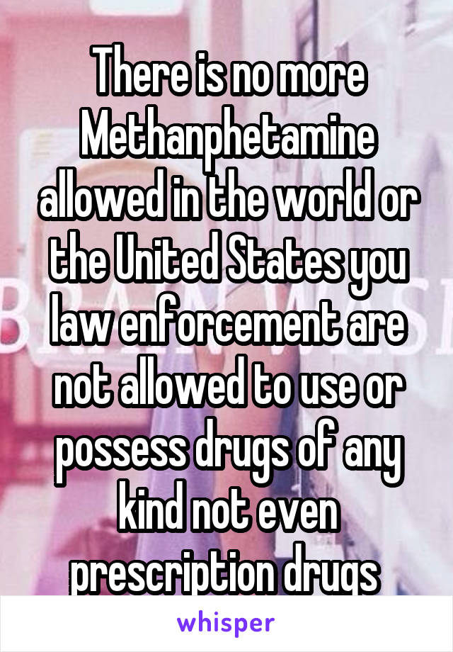 There is no more Methanphetamine allowed in the world or the United States you law enforcement are not allowed to use or possess drugs of any kind not even prescription drugs 
