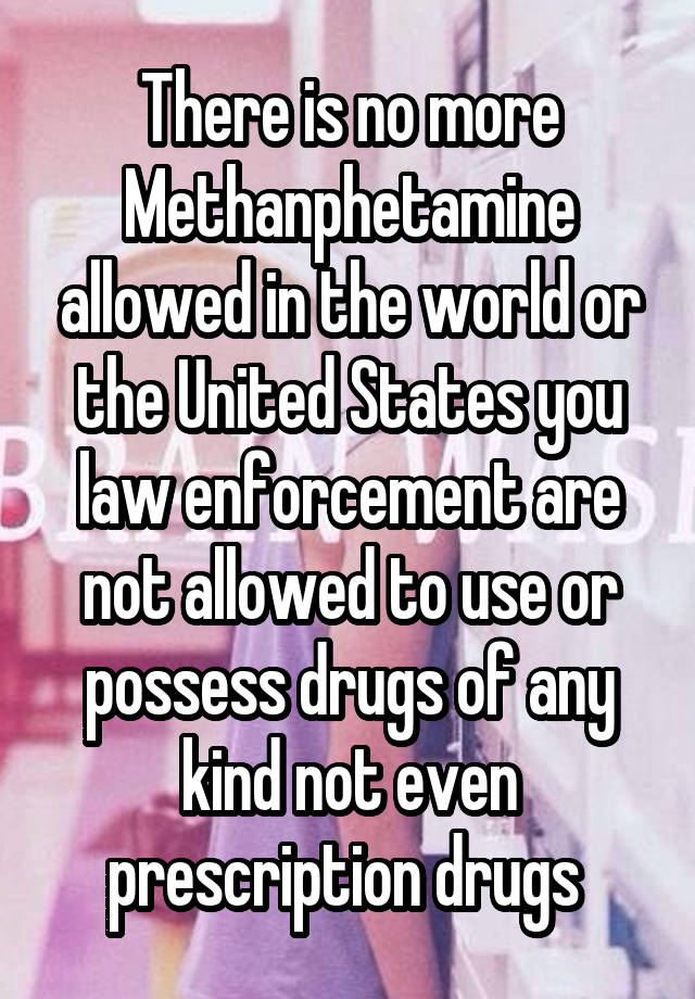 There is no more Methanphetamine allowed in the world or the United States you law enforcement are not allowed to use or possess drugs of any kind not even prescription drugs 