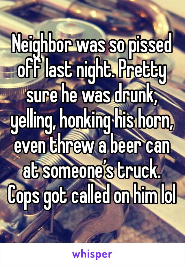 Neighbor was so pissed off last night. Pretty sure he was drunk, yelling, honking his horn, even threw a beer can at someone’s truck. Cops got called on him lol