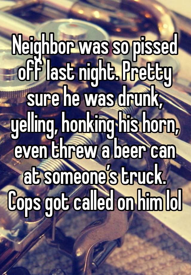 Neighbor was so pissed off last night. Pretty sure he was drunk, yelling, honking his horn, even threw a beer can at someone’s truck. Cops got called on him lol