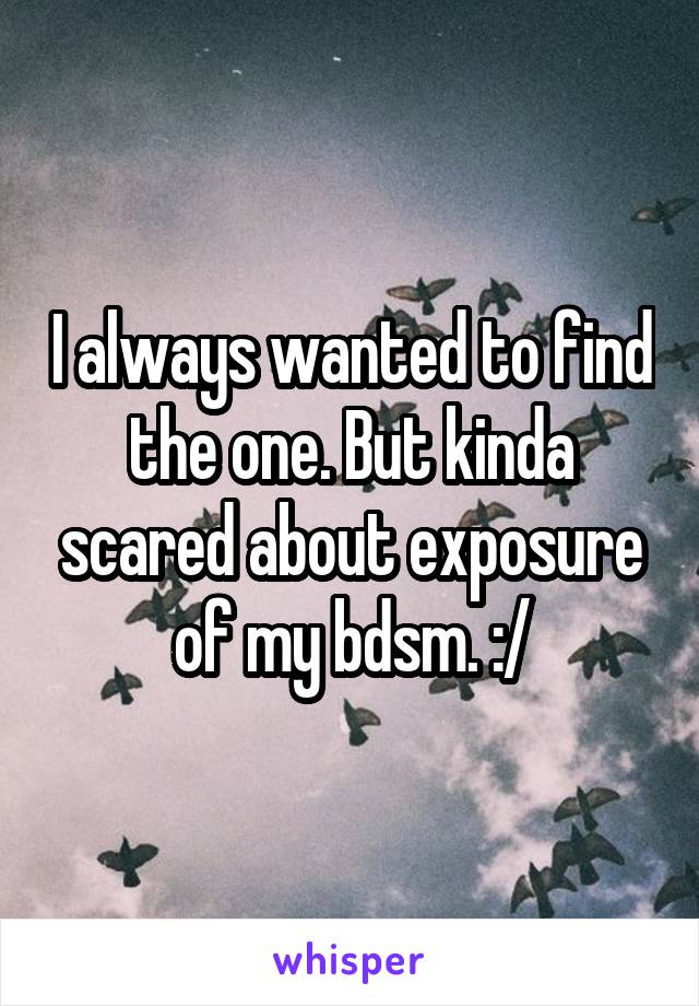 I always wanted to find the one. But kinda scared about exposure of my bdsm. :/