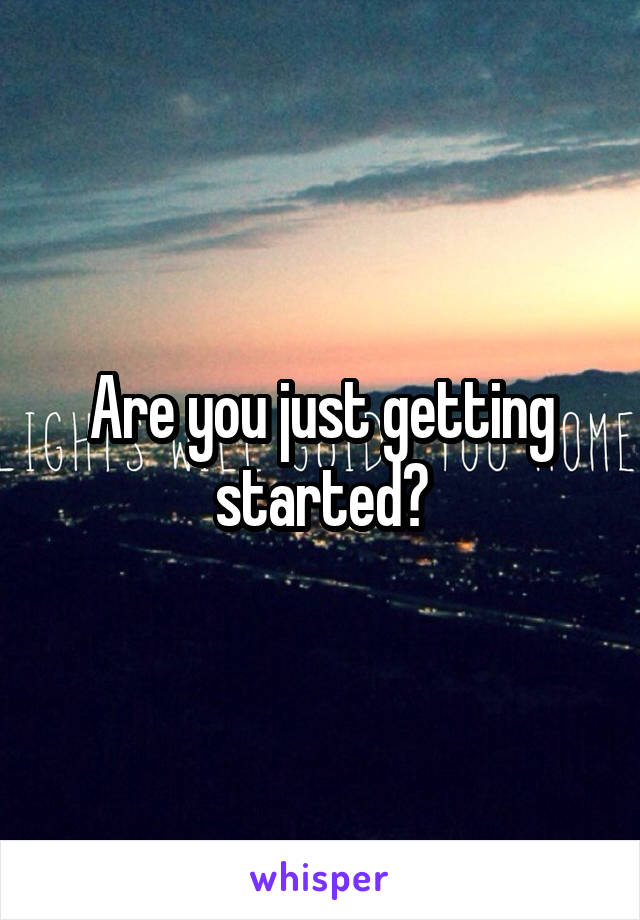 Are you just getting started?