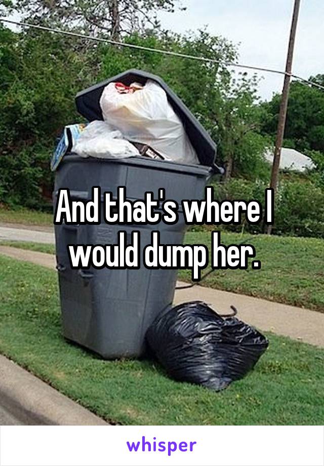 And that's where I would dump her.