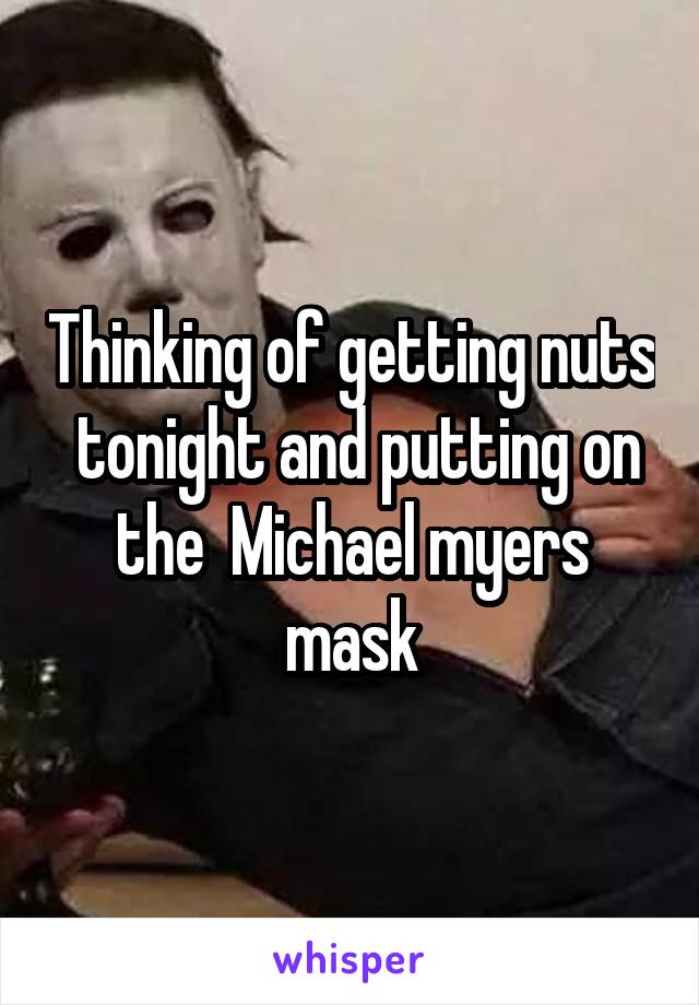 Thinking of getting nuts  tonight and putting on the  Michael myers mask