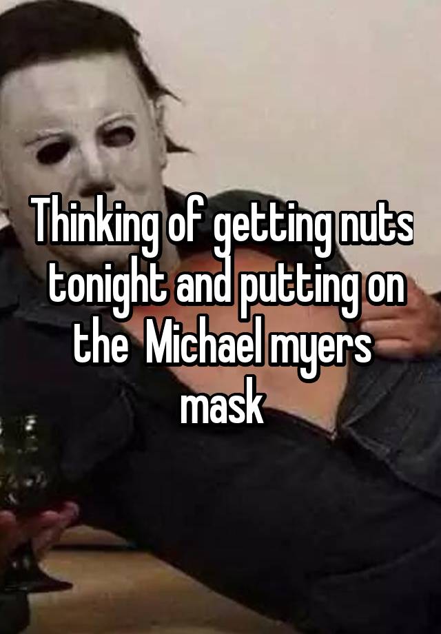 Thinking of getting nuts  tonight and putting on the  Michael myers mask