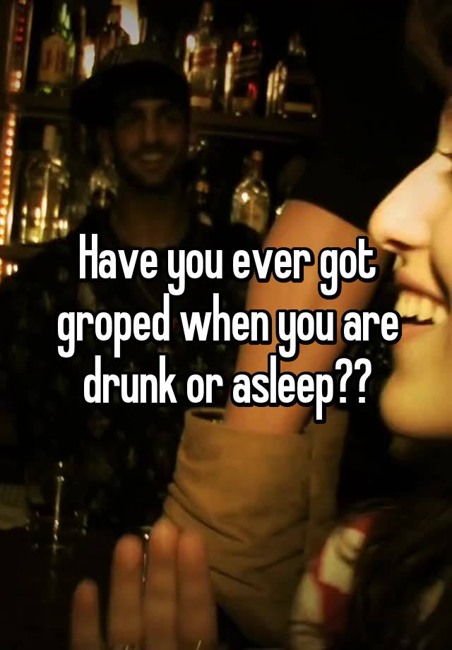 Have you ever got groped when you are drunk or asleep??