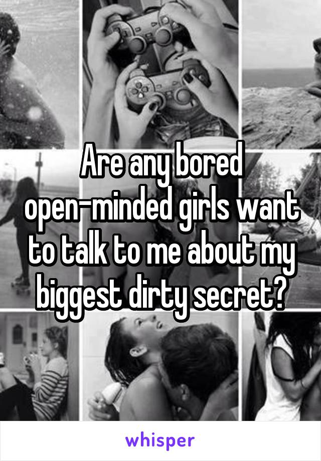 Are any bored open-minded girls want to talk to me about my biggest dirty secret?