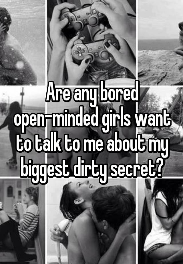 Are any bored open-minded girls want to talk to me about my biggest dirty secret?