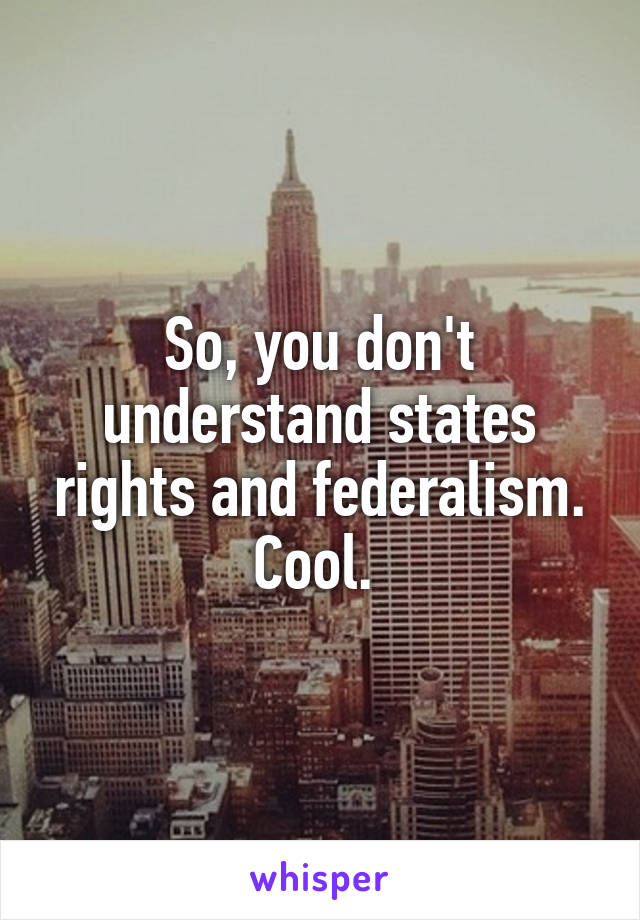 So, you don't understand states rights and federalism.
Cool. 