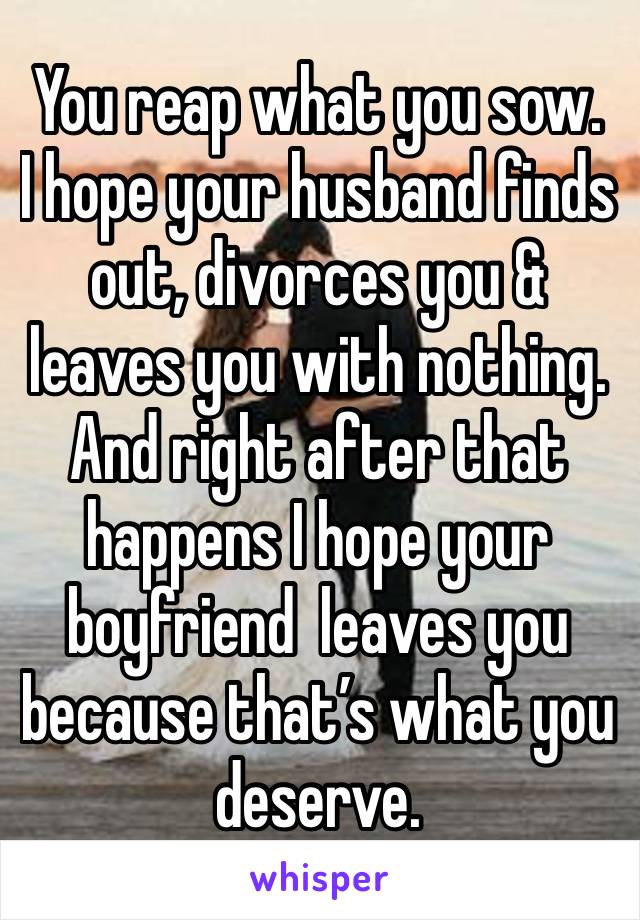 You reap what you sow. 
I hope your husband finds out, divorces you & leaves you with nothing. And right after that happens I hope your boyfriend  leaves you because that’s what you deserve. 