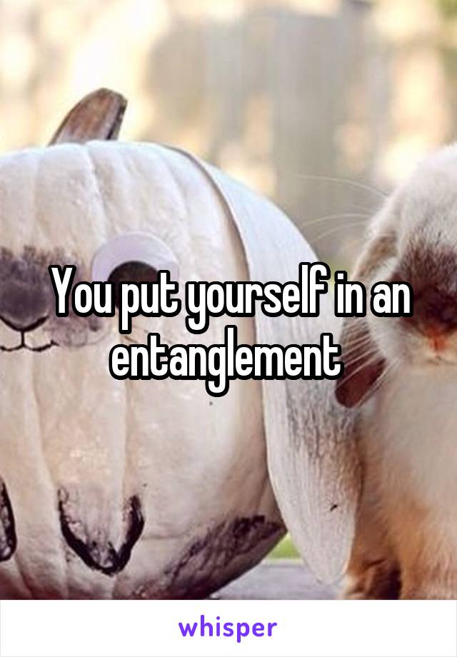 You put yourself in an entanglement 