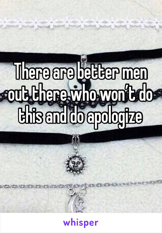 There are better men out there who won’t do this and do apologize 