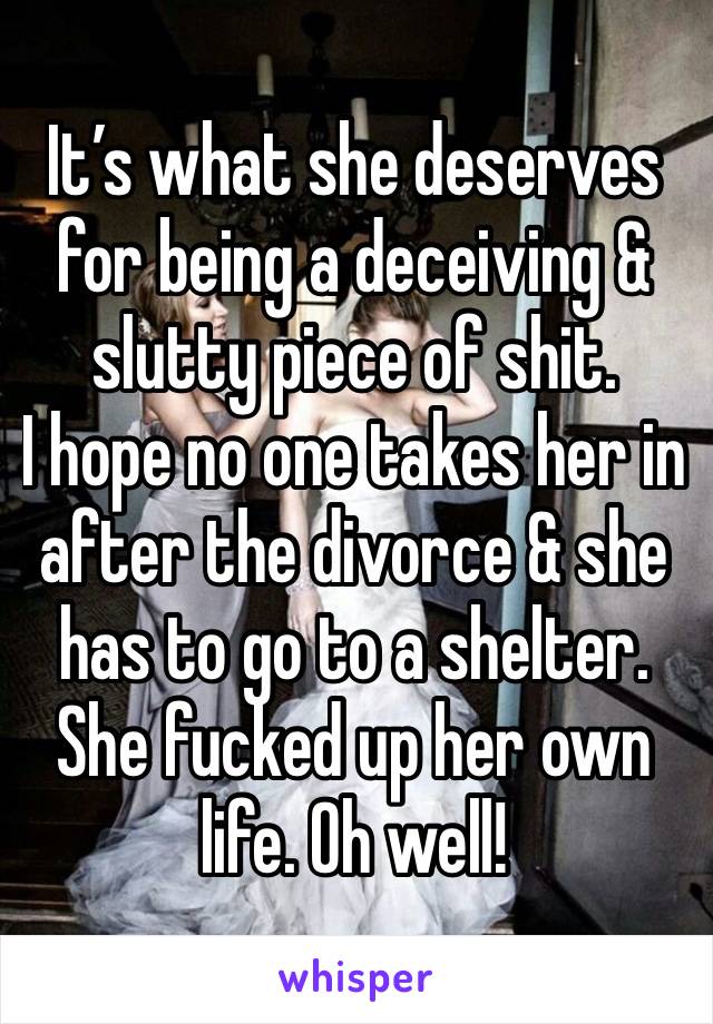 It’s what she deserves for being a deceiving & slutty piece of shit. 
I hope no one takes her in after the divorce & she has to go to a shelter. She fucked up her own life. Oh well! 