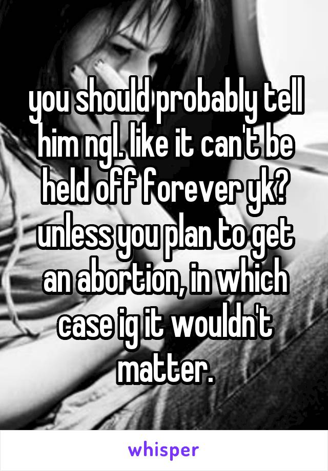 you should probably tell him ngl. like it can't be held off forever yk? unless you plan to get an abortion, in which case ig it wouldn't matter.