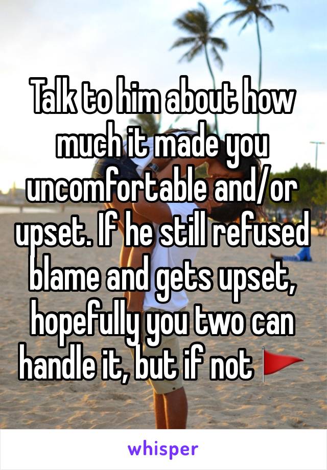 Talk to him about how much it made you uncomfortable and/or upset. If he still refused blame and gets upset, hopefully you two can handle it, but if not 🚩