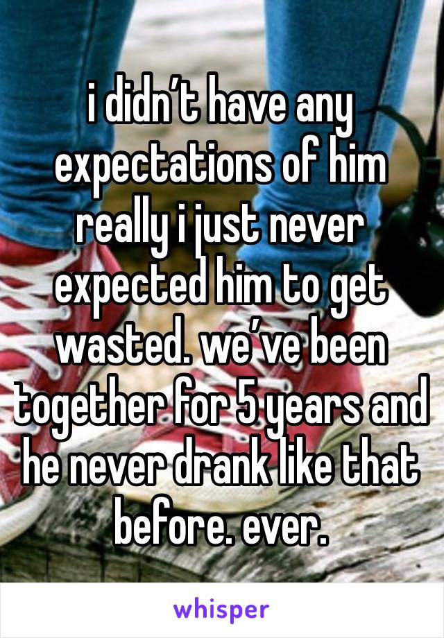 i didn’t have any expectations of him really i just never expected him to get wasted. we’ve been together for 5 years and he never drank like that before. ever. 