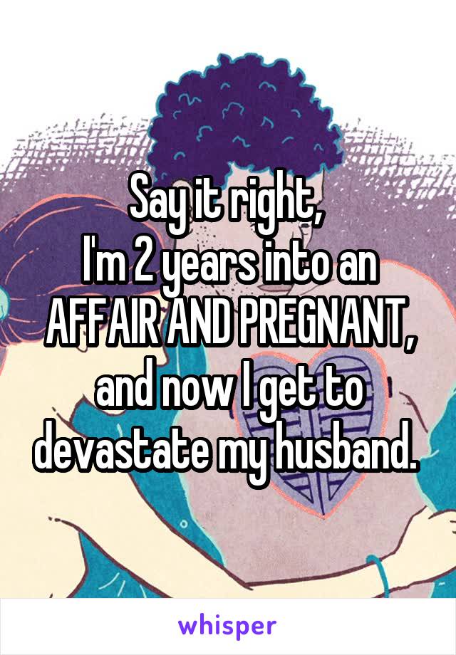 Say it right, 
I'm 2 years into an AFFAIR AND PREGNANT, and now I get to devastate my husband. 