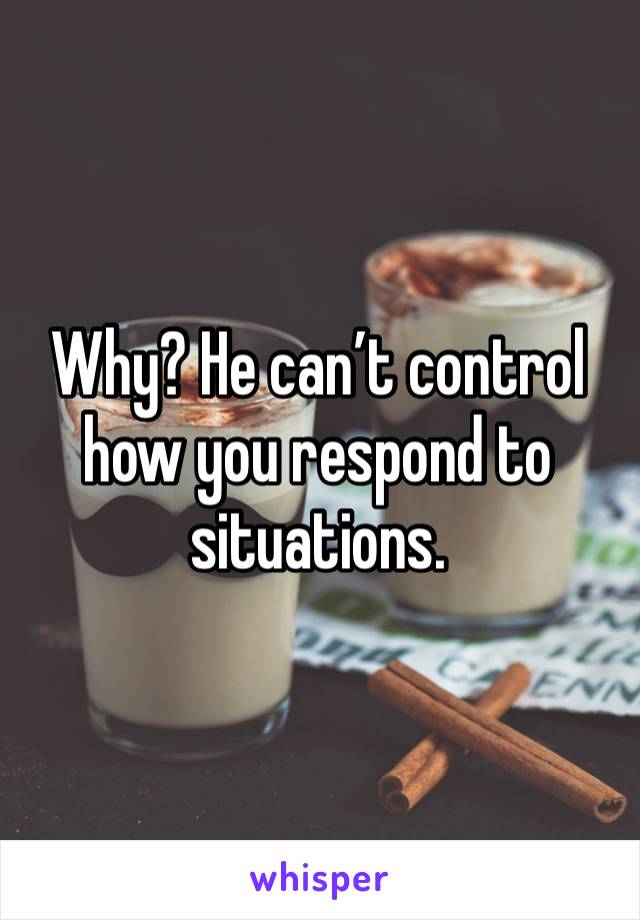 Why? He can’t control how you respond to situations. 