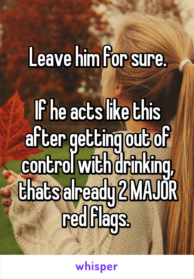 Leave him for sure.

If he acts like this after getting out of control with drinking, thats already 2 MAJOR red flags. 