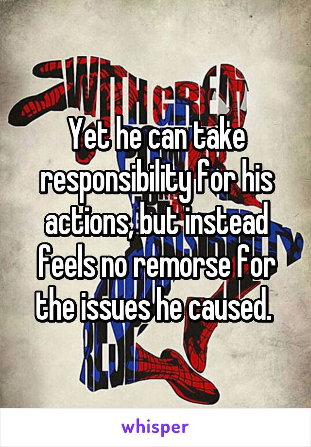 Yet he can take responsibility for his actions, but instead feels no remorse for the issues he caused. 