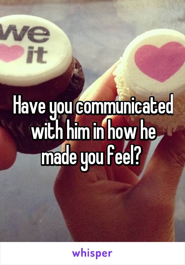 Have you communicated with him in how he made you feel? 