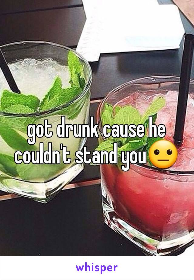 got drunk cause he couldn't stand you😐