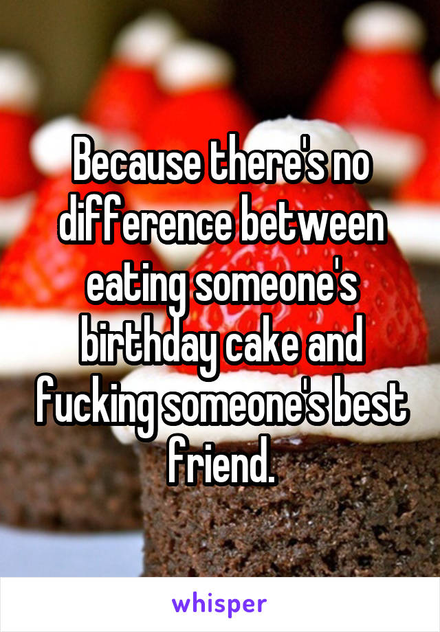 Because there's no difference between eating someone's birthday cake and fucking someone's best friend.